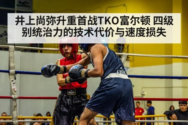 井上尚弥升重首战TKO富尔顿 四级别统治力的技术代价与速度损失