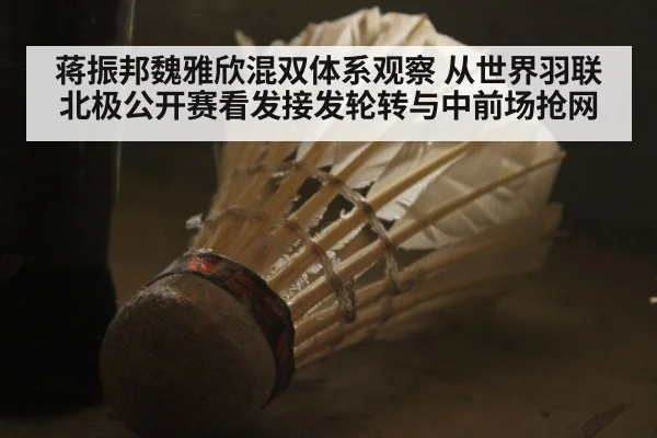 蒋振邦魏雅欣混双体系观察 从世界羽联北极公开赛看发接发轮转与中前场抢网