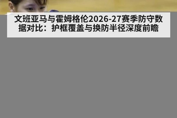 文班亚马与霍姆格伦2026-27赛季防守数据对比：护框覆盖与换防半径深度前瞻