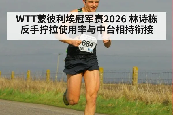 WTT蒙彼利埃冠军赛2026 林诗栋反手拧拉使用率与中台相持衔接